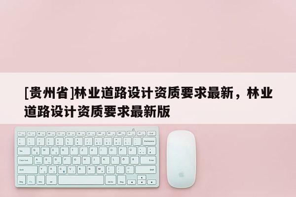 [貴州省]林業(yè)道路設(shè)計資質(zhì)要求最新，林業(yè)道路設(shè)計資質(zhì)要求最新版