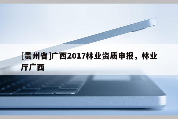 [貴州省]廣西2017林業(yè)資質(zhì)申報(bào)，林業(yè)廳廣西