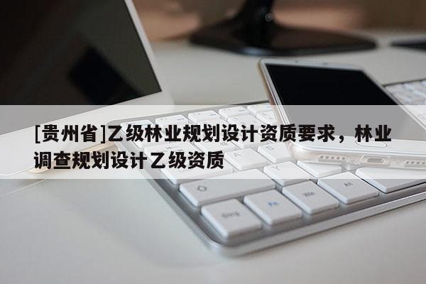 [貴州省]乙級(jí)林業(yè)規(guī)劃設(shè)計(jì)資質(zhì)要求，林業(yè)調(diào)查規(guī)劃設(shè)計(jì)乙級(jí)資質(zhì)