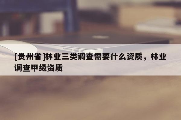 [貴州省]林業(yè)三類(lèi)調(diào)查需要什么資質(zhì)，林業(yè)調(diào)查甲級(jí)資質(zhì)