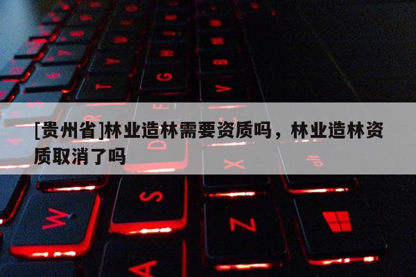 [貴州省]林業(yè)造林需要資質(zhì)嗎，林業(yè)造林資質(zhì)取消了嗎