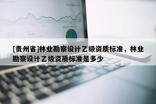 [貴州省]林業(yè)勘察設(shè)計(jì)乙級(jí)資質(zhì)標(biāo)準(zhǔn)，林業(yè)勘察設(shè)計(jì)乙級(jí)資質(zhì)標(biāo)準(zhǔn)是多少