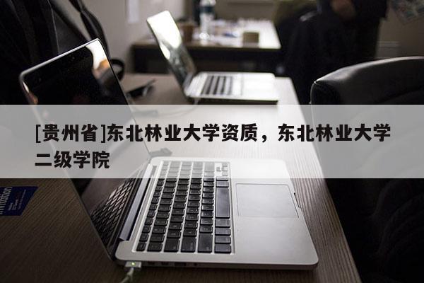 [貴州省]東北林業(yè)大學(xué)資質(zhì)，東北林業(yè)大學(xué)二級學(xué)院