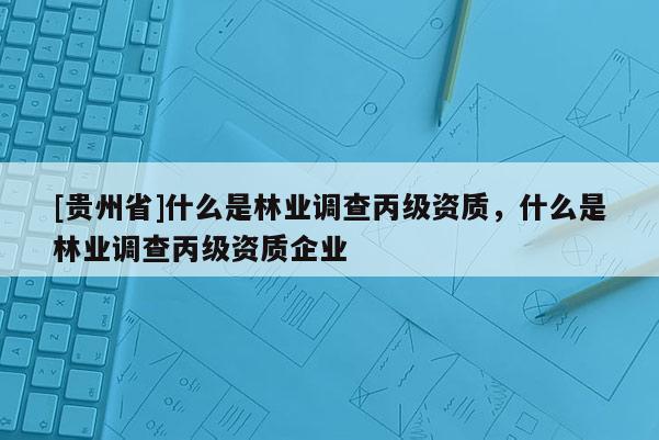 [貴州省]什么是林業(yè)調(diào)查丙級(jí)資質(zhì)，什么是林業(yè)調(diào)查丙級(jí)資質(zhì)企業(yè)