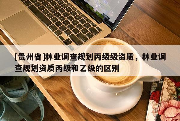 [貴州省]林業(yè)調(diào)查規(guī)劃丙級(jí)級(jí)資質(zhì)，林業(yè)調(diào)查規(guī)劃資質(zhì)丙級(jí)和乙級(jí)的區(qū)別