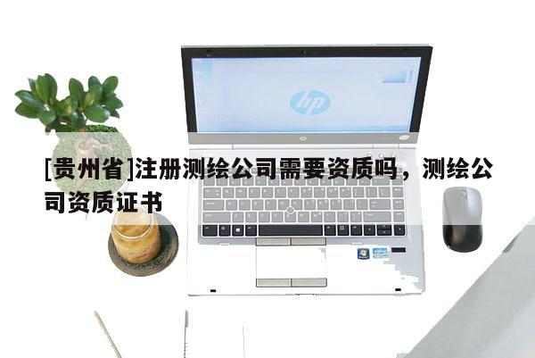 [貴州省]注冊(cè)測(cè)繪公司需要資質(zhì)嗎，測(cè)繪公司資質(zhì)證書