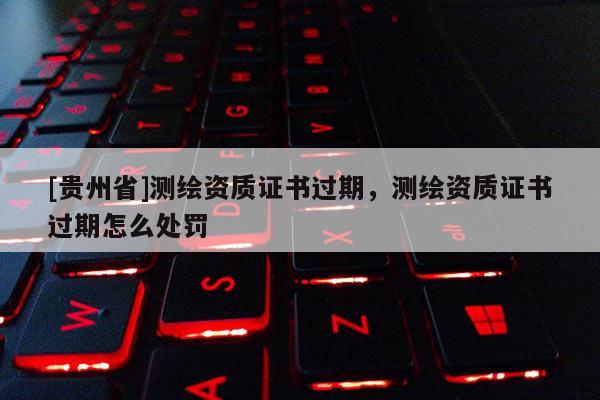 [貴州省]測繪資質(zhì)證書過期，測繪資質(zhì)證書過期怎么處罰
