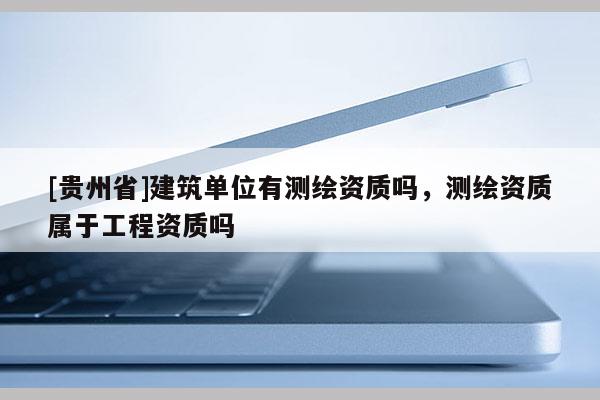 [貴州省]建筑單位有測繪資質(zhì)嗎，測繪資質(zhì)屬于工程資質(zhì)嗎