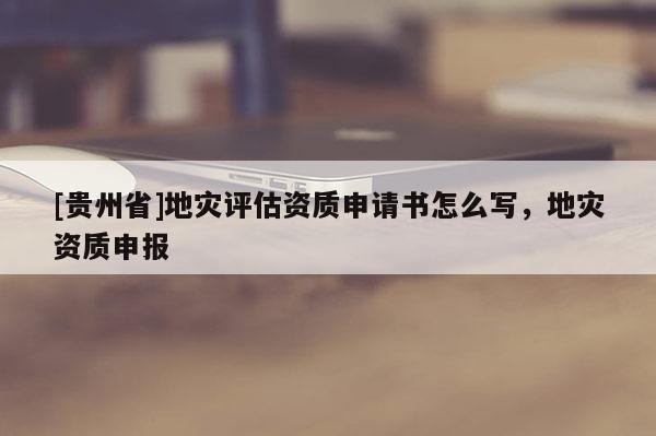 [貴州省]地災評估資質申請書怎么寫，地災資質申報