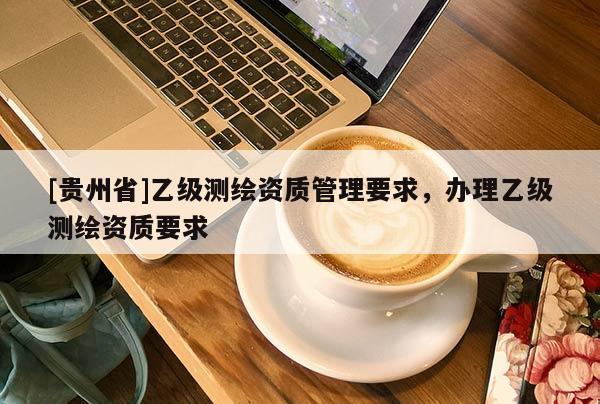 [貴州省]乙級測繪資質(zhì)管理要求，辦理乙級測繪資質(zhì)要求