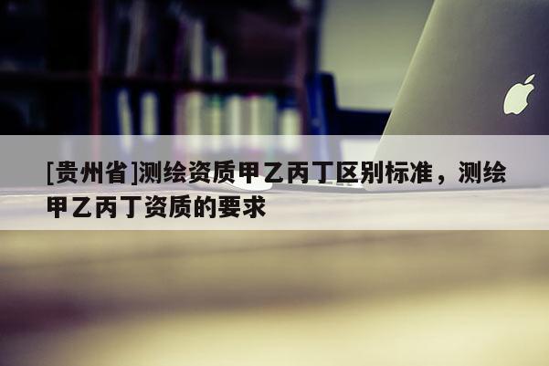 [貴州省]測繪資質(zhì)甲乙丙丁區(qū)別標準，測繪甲乙丙丁資質(zhì)的要求