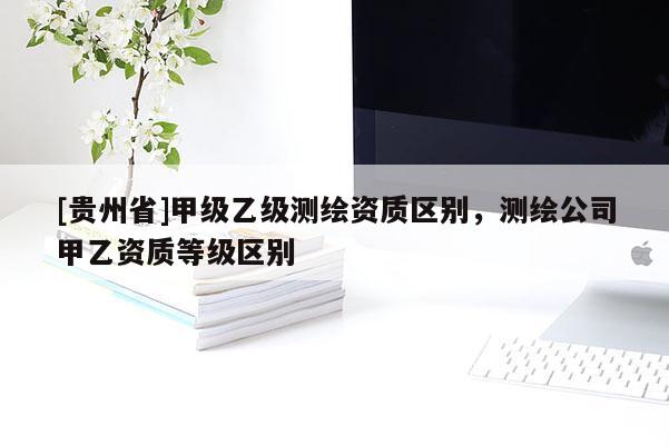 [貴州省]甲級(jí)乙級(jí)測(cè)繪資質(zhì)區(qū)別，測(cè)繪公司甲乙資質(zhì)等級(jí)區(qū)別