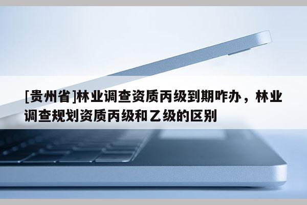 [貴州省]林業(yè)調(diào)查資質(zhì)丙級到期咋辦，林業(yè)調(diào)查規(guī)劃資質(zhì)丙級和乙級的區(qū)別