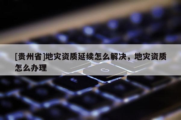 [貴州省]地災資質(zhì)延續(xù)怎么解決，地災資質(zhì)怎么辦理