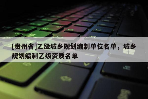 [貴州省]乙級(jí)城鄉(xiāng)規(guī)劃編制單位名單，城鄉(xiāng)規(guī)劃編制乙級(jí)資質(zhì)名單