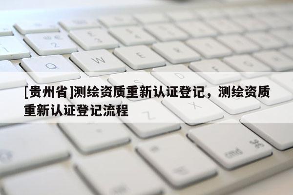 [貴州省]測(cè)繪資質(zhì)重新認(rèn)證登記，測(cè)繪資質(zhì)重新認(rèn)證登記流程
