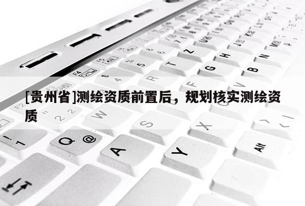 [貴州省]測(cè)繪資質(zhì)前置后，規(guī)劃核實(shí)測(cè)繪資質(zhì)
