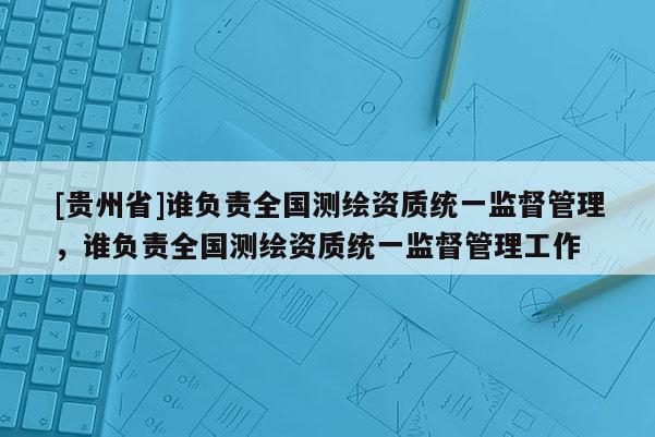 [貴州省]誰負責(zé)全國測繪資質(zhì)統(tǒng)一監(jiān)督管理，誰負責(zé)全國測繪資質(zhì)統(tǒng)一監(jiān)督管理工作