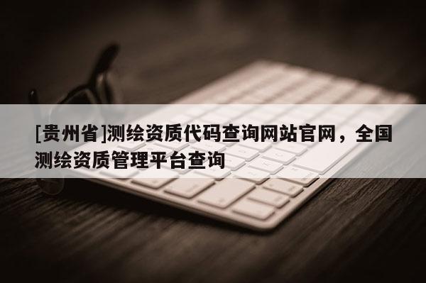 [貴州省]測(cè)繪資質(zhì)代碼查詢(xún)網(wǎng)站官網(wǎng)，全國(guó)測(cè)繪資質(zhì)管理平臺(tái)查詢(xún)