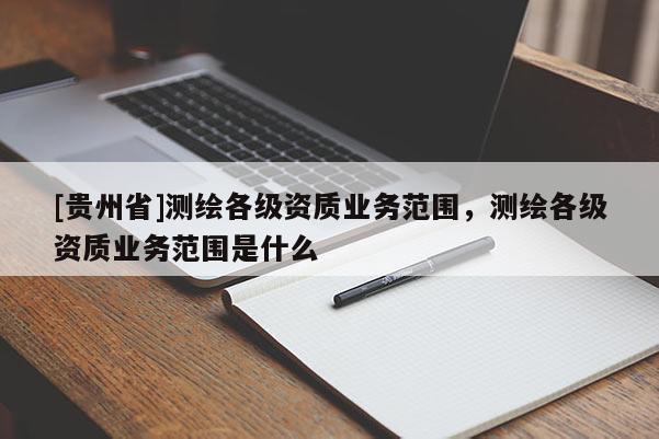 [貴州省]測繪各級資質(zhì)業(yè)務(wù)范圍，測繪各級資質(zhì)業(yè)務(wù)范圍是什么