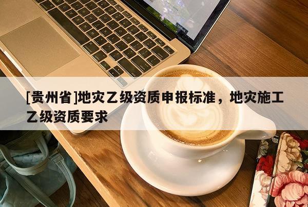 [貴州省]地災(zāi)乙級資質(zhì)申報標(biāo)準(zhǔn)，地災(zāi)施工乙級資質(zhì)要求