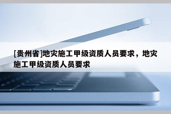 [貴州省]地災(zāi)施工甲級(jí)資質(zhì)人員要求，地災(zāi)施工甲級(jí)資質(zhì)人員要求