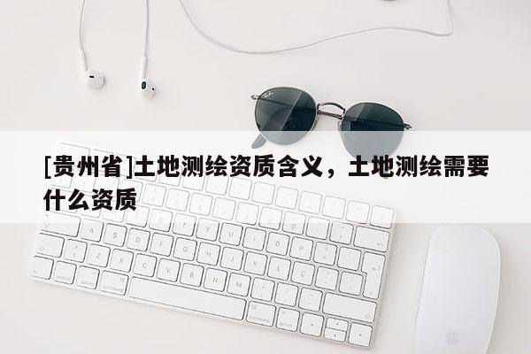 [貴州省]土地測繪資質(zhì)含義，土地測繪需要什么資質(zhì)