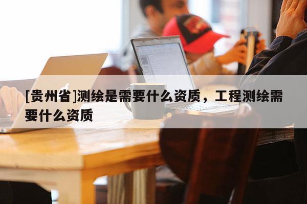[貴州省]測繪是需要什么資質(zhì)，工程測繪需要什么資質(zhì)
