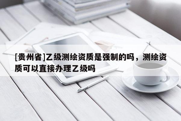[貴州省]乙級(jí)測(cè)繪資質(zhì)是強(qiáng)制的嗎，測(cè)繪資質(zhì)可以直接辦理乙級(jí)嗎