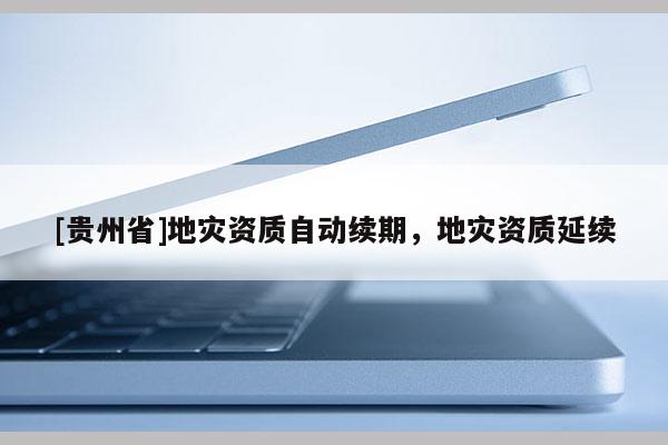 [貴州省]地災(zāi)資質(zhì)自動(dòng)續(xù)期，地災(zāi)資質(zhì)延續(xù)