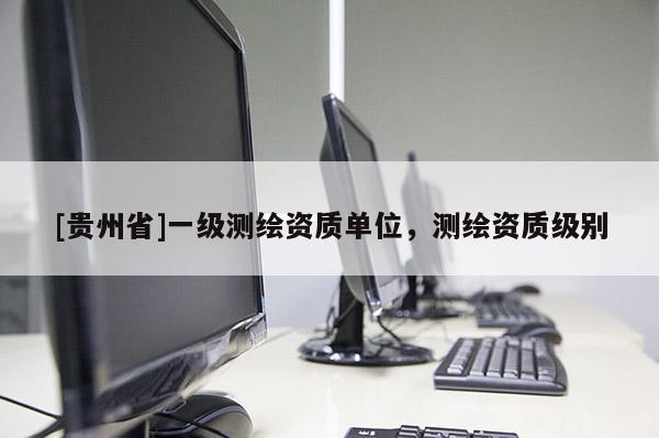 [貴州省]一級測繪資質(zhì)單位，測繪資質(zhì)級別
