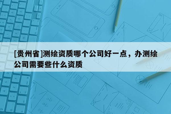 [貴州省]測繪資質(zhì)哪個公司好一點(diǎn)，辦測繪公司需要些什么資質(zhì)