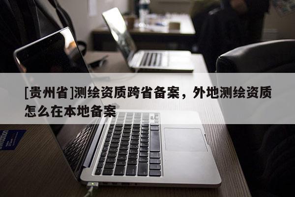 [貴州省]測(cè)繪資質(zhì)跨省備案，外地測(cè)繪資質(zhì)怎么在本地備案