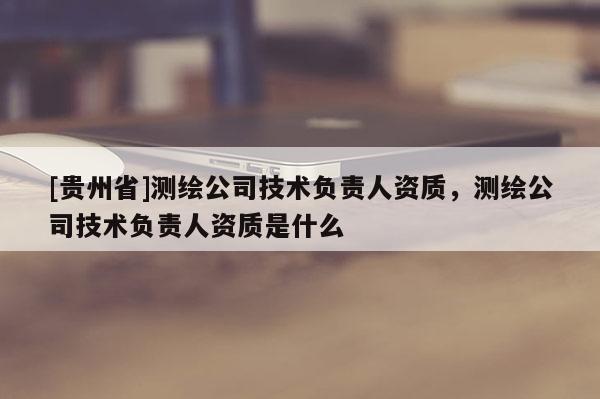 [貴州省]測繪公司技術(shù)負責人資質(zhì)，測繪公司技術(shù)負責人資質(zhì)是什么