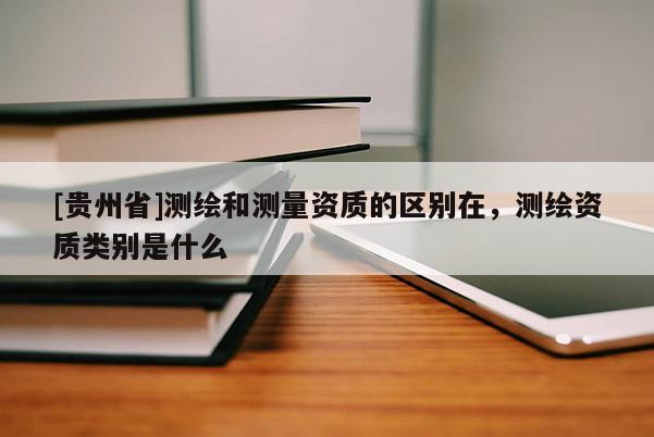[貴州省]測繪和測量資質(zhì)的區(qū)別在，測繪資質(zhì)類別是什么