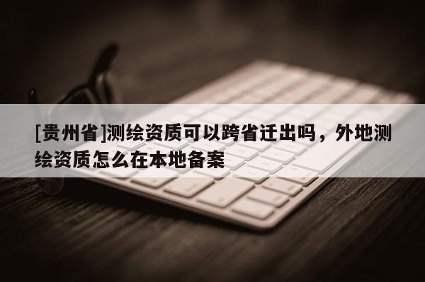 [貴州省]測繪資質(zhì)可以跨省遷出嗎，外地測繪資質(zhì)怎么在本地備案