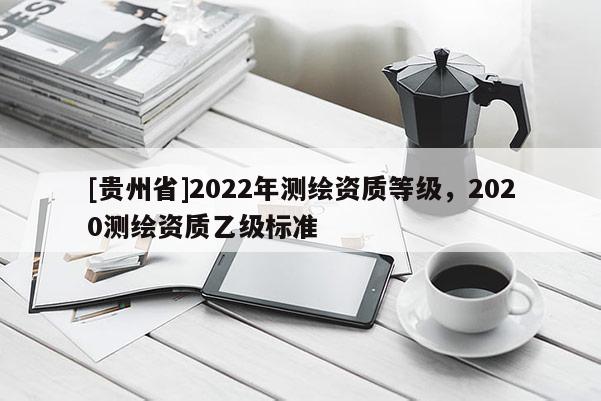 [貴州省]2022年測繪資質(zhì)等級(jí)，2020測繪資質(zhì)乙級(jí)標(biāo)準(zhǔn)