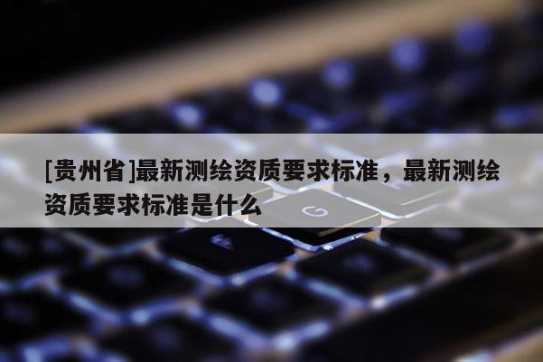 [貴州省]最新測(cè)繪資質(zhì)要求標(biāo)準(zhǔn)，最新測(cè)繪資質(zhì)要求標(biāo)準(zhǔn)是什么