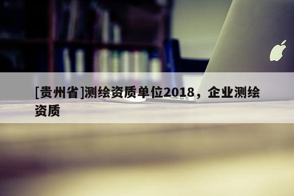 [貴州省]測繪資質(zhì)單位2018，企業(yè)測繪資質(zhì)