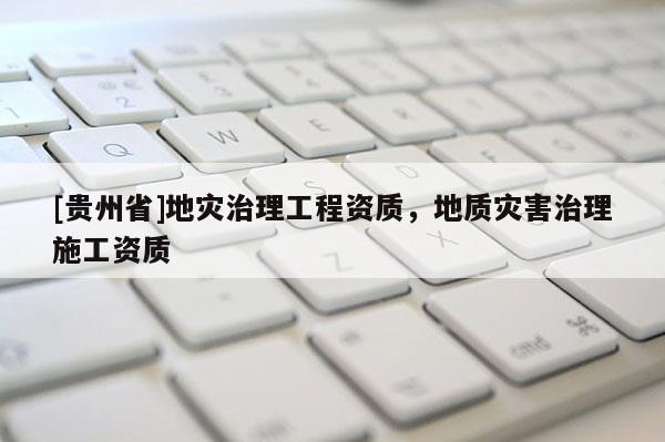 [貴州省]地災(zāi)治理工程資質(zhì)，地質(zhì)災(zāi)害治理施工資質(zhì)