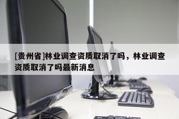 [貴州省]林業(yè)調(diào)查資質(zhì)取消了嗎，林業(yè)調(diào)查資質(zhì)取消了嗎最新消息