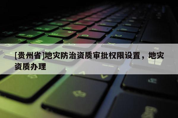 [貴州省]地災(zāi)防治資質(zhì)審批權(quán)限設(shè)置，地災(zāi)資質(zhì)辦理