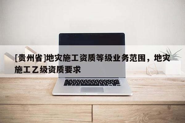 [貴州省]地災(zāi)施工資質(zhì)等級(jí)業(yè)務(wù)范圍，地災(zāi)施工乙級(jí)資質(zhì)要求