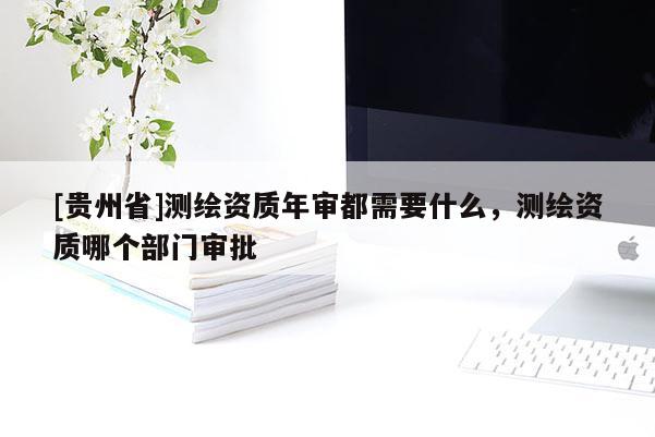 [貴州省]測繪資質(zhì)年審都需要什么，測繪資質(zhì)哪個部門審批