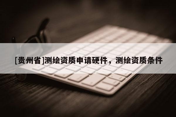 [貴州省]測繪資質(zhì)申請硬件，測繪資質(zhì)條件