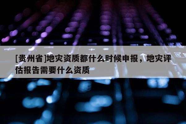 [貴州省]地災(zāi)資質(zhì)都什么時(shí)候申報(bào)，地災(zāi)評(píng)估報(bào)告需要什么資質(zhì)