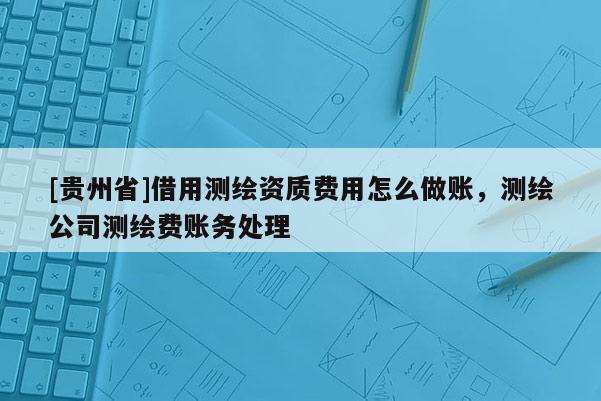 [貴州省]借用測繪資質(zhì)費(fèi)用怎么做賬，測繪公司測繪費(fèi)賬務(wù)處理