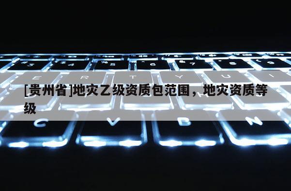 [貴州省]地災(zāi)乙級(jí)資質(zhì)包范圍，地災(zāi)資質(zhì)等級(jí)