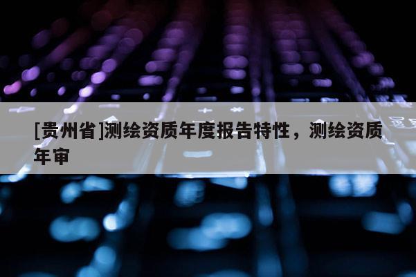 [貴州省]測(cè)繪資質(zhì)年度報(bào)告特性，測(cè)繪資質(zhì)年審