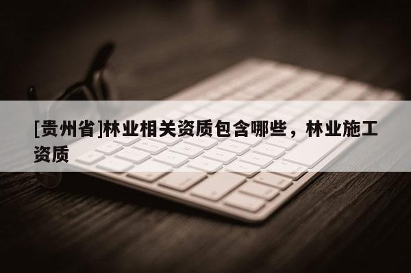 [貴州省]林業(yè)相關(guān)資質(zhì)包含哪些，林業(yè)施工資質(zhì)